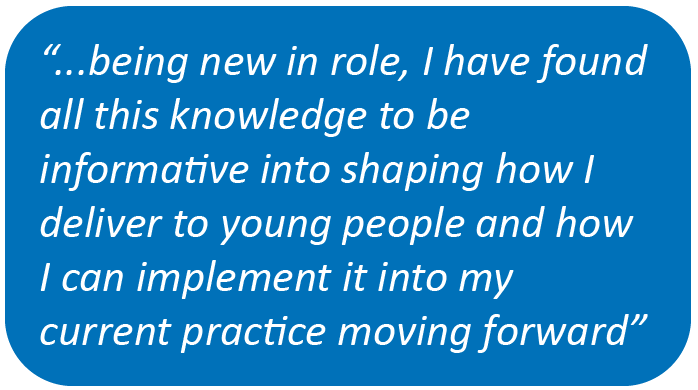 "...being in a new role, I have found all this knowledge to be informative into shaping how I deliver to young people and how I can implement it into my current practice moving forward"