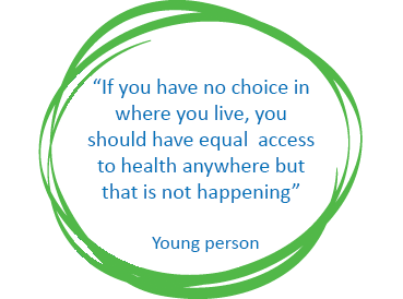 "If you have no choice in where you live, you should have equal access to health anywhere but that is not happening" Quote from young person.
