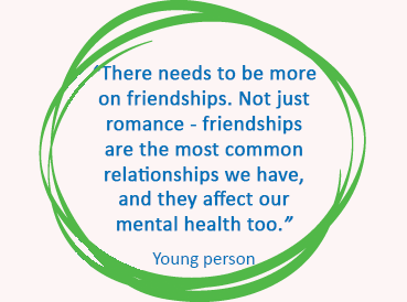 RSHE YP quote 2 Quote in blue text in a green circle. Text reads: "There needs to be more on friendships. Not just romance - friendships are the most common relationships we have, and they affect our mental health too."