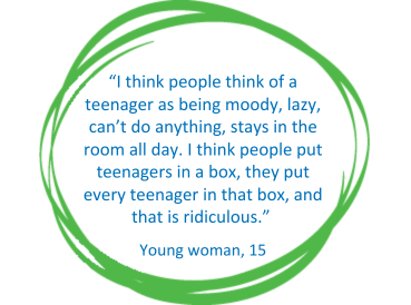 Blue text on a white background in a green circle: “I think people think of a teenager as being moody, lazy, can’t do anything, stays in the room all day.  I think people put teenagers in a box, they put every teenager in that box, and that is ridiculous.” Young woman, 15