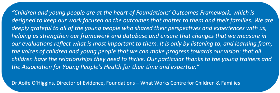 Quote from Foundations in white text in a blue box. "Children and young people are at the heart of Foundations’ Outcomes Framework, which is designed to keep our work focused on the outcomes that matter to them and their families. We are deeply grateful to all of the young people who shared their perspectives and experiences with us, helping us strengthen our framework and database and ensure that changes that we measure in our evaluations reflect what is most important to them. It is only by listening to, and learning from, the voices of children and young people that we can make progress towards our vision: that all children have the relationships they need to thrive. Our particular thanks to the young trainers and the Association for Young People’s Health for their time and expertise.

Dr Aoife O’Higgins, Director of Evidence, 
Foundations – What Works Centre for Children & Families"
