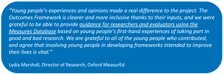 Quote from Project Lead in white text in a blue box: "Young people’s experiences and opinions made a real difference to the project. The Outcomes Framework is clearer and more inclusive thanks to their inputs, and we were grateful to be able to provide guidance for researchers and evaluators using the Measures Database based on young people’s first-hand experiences of taking part in good and bad research. We are grateful to all of the young people who contributed, and agree that involving young people in developing frameworks intended to improve their lives is vital.

Lydia Marshall, Director of Research, Oxford MeasurEd"